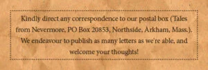 Kindly direct any correspondence to our postal box (Tales from Nevermore, PO Box 20853, Northside, Arkham, Mass.). We endeavour to publish as many letters as we're able, and welcome your thoughts!
