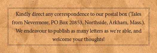 Kindly direct any correspondence to our postal box (Tales from Nevermore, PO Box 20853, Northside, Arkham, Mass.). We endeavour to publish as many letters as we're able, and welcome your thoughts!